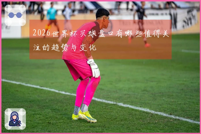 2026世界杯买球盘口有哪些值得关注的趋势与变化