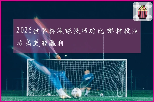 2026世界杯滚球技巧对比 哪种投注方式更能赢利