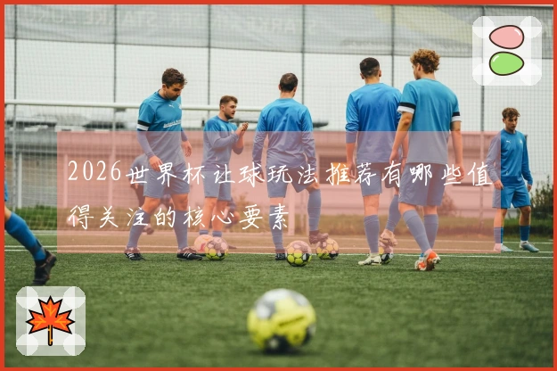 2026世界杯让球玩法推荐有哪些值得关注的核心要素