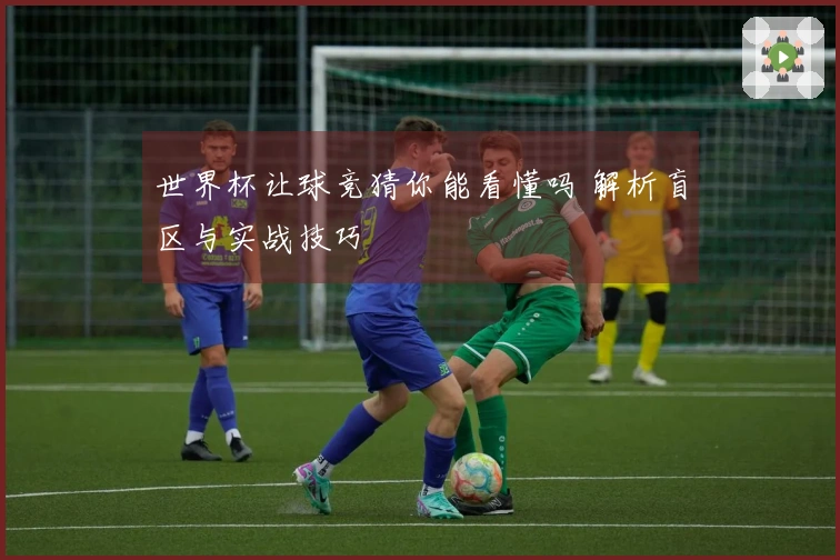 世界杯让球竞猜你能看懂吗 解析盲区与实战技巧